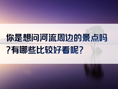 你是想问河流周边的景点吗？有哪些比较好看呢？