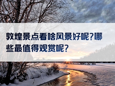 敦煌景点看啥风景好呢？哪些最值得观赏呢？