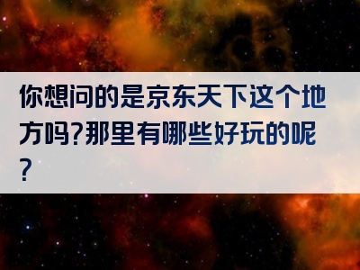 你想问的是京东天下这个地方吗？那里有哪些好玩的呢？