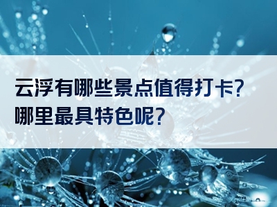 云浮有哪些景点值得打卡？哪里最具特色呢？