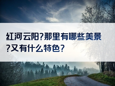 红河云阳？那里有哪些美景？又有什么特色？