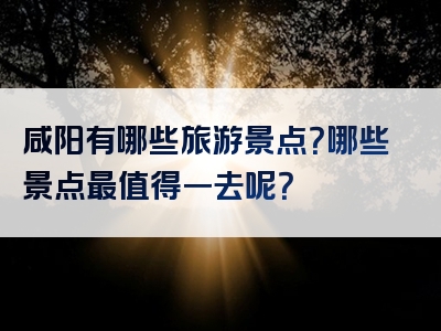 咸阳有哪些旅游景点？哪些景点最值得一去呢？