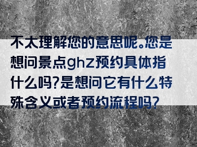 不太理解您的意思呢。您是想问景点ghz预约具体指什么吗？是想问它有什么特殊含义或者预约流程吗？