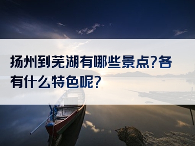 扬州到芜湖有哪些景点？各有什么特色呢？