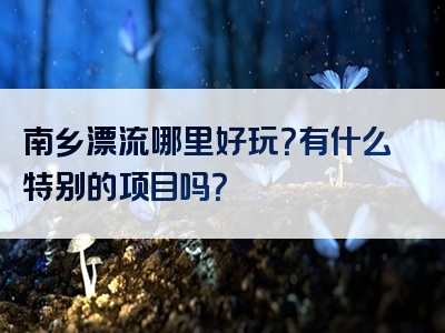 南乡漂流哪里好玩？有什么特别的项目吗？