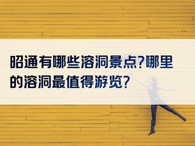昭通有哪些溶洞景点？哪里的溶洞最值得游览？