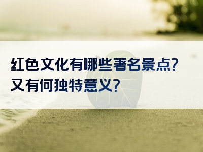 红色文化有哪些著名景点？又有何独特意义？