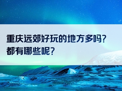 重庆远郊好玩的地方多吗？都有哪些呢？