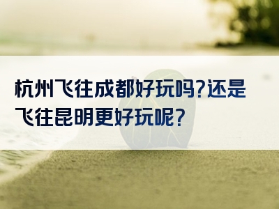 杭州飞往成都好玩吗？还是飞往昆明更好玩呢？