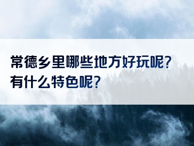 常德乡里哪些地方好玩呢？有什么特色呢？