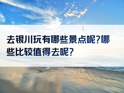 去银川玩有哪些景点呢？哪些比较值得去呢？