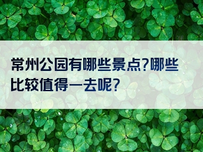 常州公园有哪些景点？哪些比较值得一去呢？