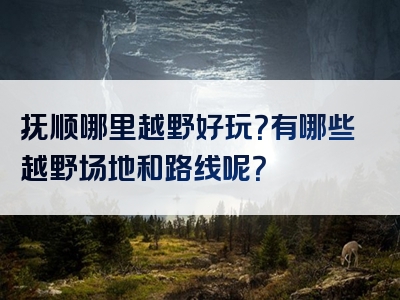 抚顺哪里越野好玩？有哪些越野场地和路线呢？