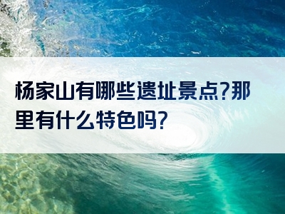 杨家山有哪些遗址景点？那里有什么特色吗？