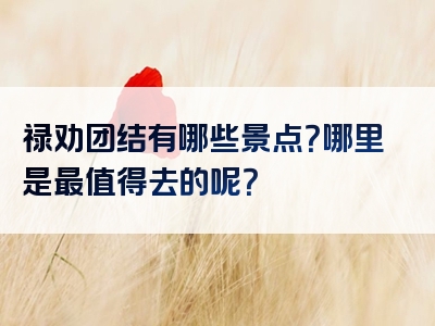 禄劝团结有哪些景点？哪里是最值得去的呢？