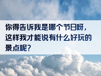 你得告诉我是哪个节日呀，这样我才能说有什么好玩的景点呢？