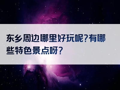 东乡周边哪里好玩呢？有哪些特色景点呀？