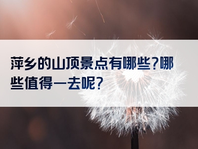 萍乡的山顶景点有哪些？哪些值得一去呢？