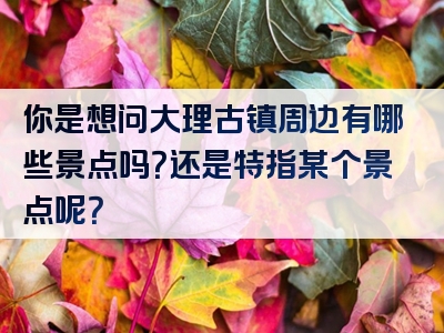 你是想问大理古镇周边有哪些景点吗？还是特指某个景点呢？