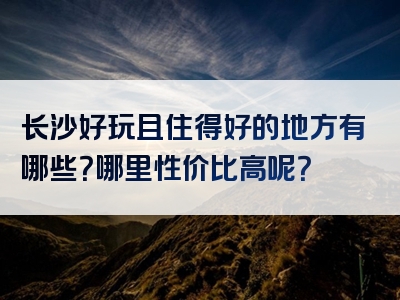 长沙好玩且住得好的地方有哪些？哪里性价比高呢？