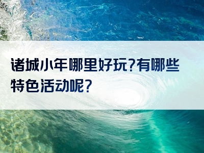 诸城小年哪里好玩？有哪些特色活动呢？