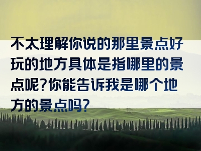 不太理解你说的那里景点好玩的地方具体是指哪里的景点呢？你能告诉我是哪个地方的景点吗？