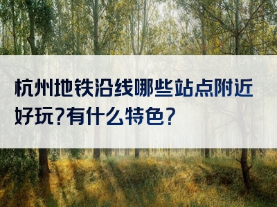 杭州地铁沿线哪些站点附近好玩？有什么特色？