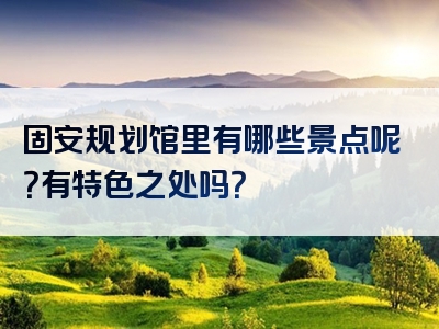 固安规划馆里有哪些景点呢？有特色之处吗？