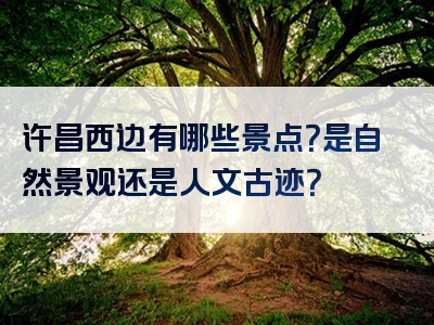 许昌西边有哪些景点？是自然景观还是人文古迹？