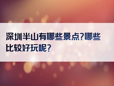 深圳半山有哪些景点？哪些比较好玩呢？