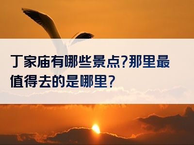 丁家庙有哪些景点？那里最值得去的是哪里？