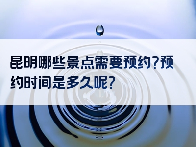 昆明哪些景点需要预约？预约时间是多久呢？