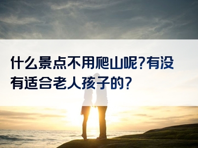 什么景点不用爬山呢？有没有适合老人孩子的？