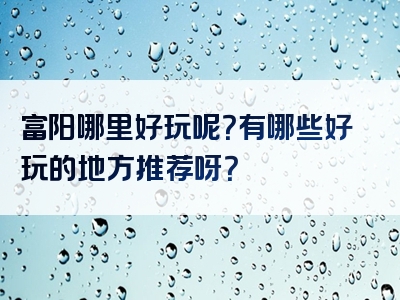 富阳哪里好玩呢？有哪些好玩的地方推荐呀？