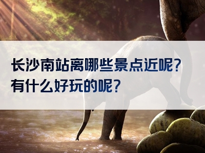 长沙南站离哪些景点近呢？有什么好玩的呢？