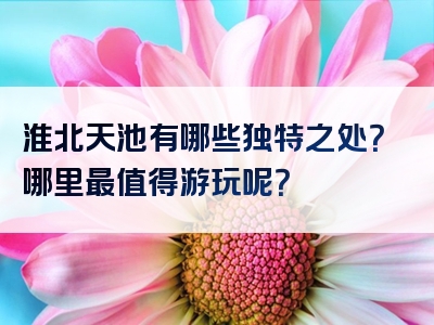 淮北天池有哪些独特之处？哪里最值得游玩呢？