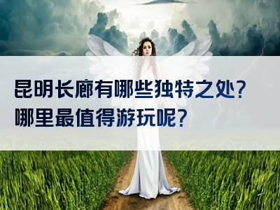 昆明长廊有哪些独特之处？哪里最值得游玩呢？