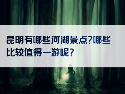 昆明有哪些河湖景点？哪些比较值得一游呢？