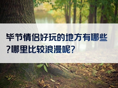 毕节情侣好玩的地方有哪些？哪里比较浪漫呢？