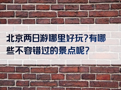 北京两日游哪里好玩？有哪些不容错过的景点呢？