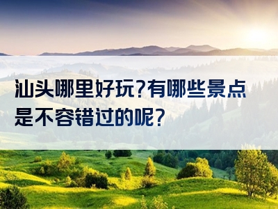 汕头哪里好玩？有哪些景点是不容错过的呢？