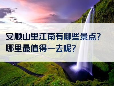 安顺山里江南有哪些景点？哪里最值得一去呢？