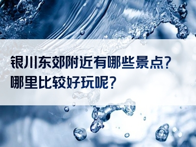 银川东郊附近有哪些景点？哪里比较好玩呢？