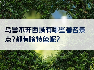 乌鲁木齐西域有哪些著名景点？都有啥特色呢？