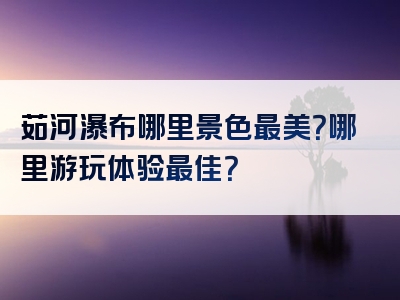 茹河瀑布哪里景色最美？哪里游玩体验最佳？