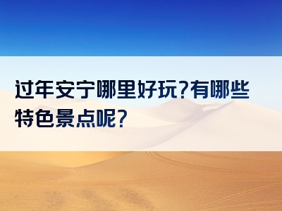 过年安宁哪里好玩？有哪些特色景点呢？