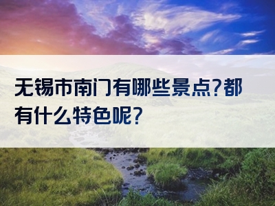 无锡市南门有哪些景点？都有什么特色呢？