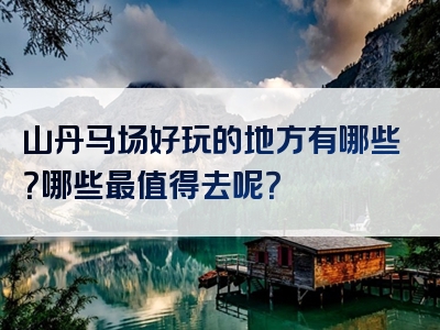 山丹马场好玩的地方有哪些？哪些最值得去呢？