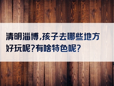 清明淄博，孩子去哪些地方好玩呢？有啥特色呢？