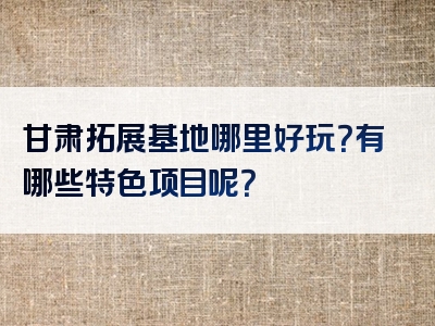 甘肃拓展基地哪里好玩？有哪些特色项目呢？